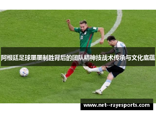 阿根廷足球屡屡制胜背后的团队精神技战术传承与文化底蕴