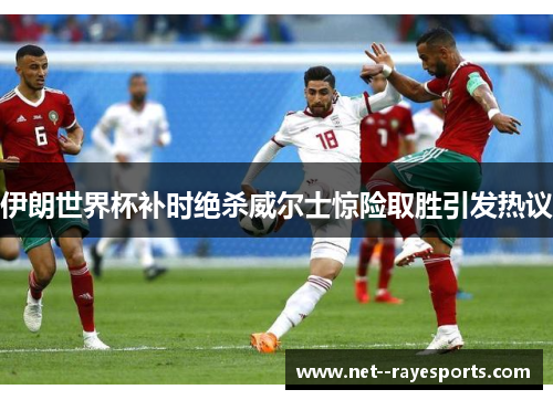 伊朗世界杯补时绝杀威尔士惊险取胜引发热议 伊朗世界杯补时绝杀威尔士惊险取胜引发热议