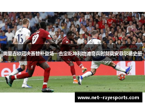 奥里吉欧冠决赛替补登场一击定乾坤利物浦奇兵时刻载安菲尔德史册