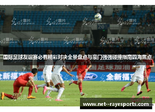 国际足球友谊赛必看精彩对决全景盘点与豪门强强碰撞指南四海焦点